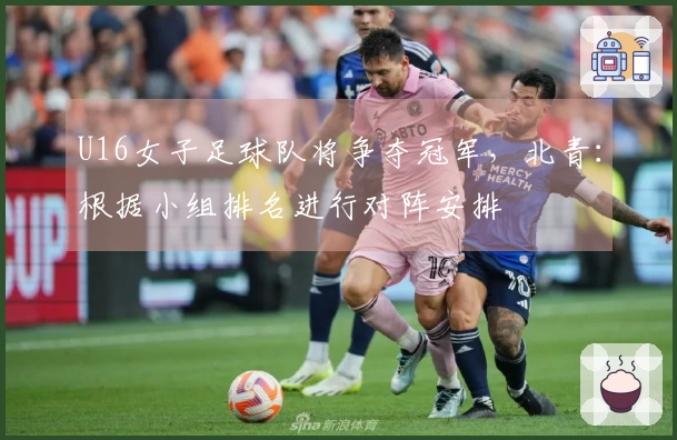 U16女子足球队将争夺冠军，北青：根据小组排名进行对阵安排
