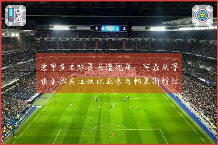 意甲多名球员或遭挖角，阿森纳等俱乐部关注坎比亚索与帕莱斯特拉
