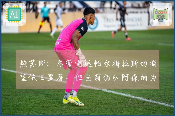 热苏斯：尽管重返帕尔梅拉斯的渴望依旧显著，但当前仍以阿森纳为首要选择