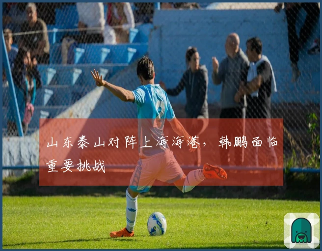 山东泰山对阵上海海港，韩鹏面临重要挑战