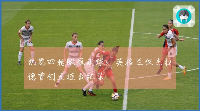 凯恩四轮欧冠进球，英格兰仅杰拉德曾创五连击纪录