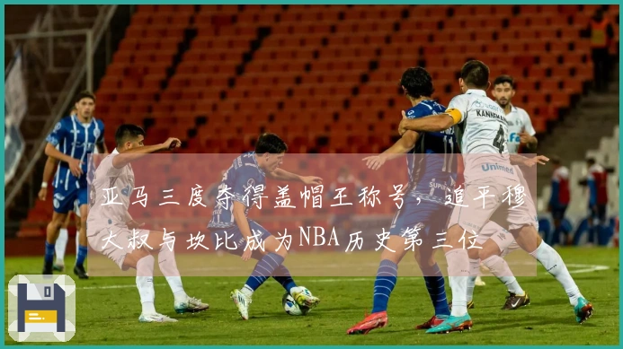 亚马三度夺得盖帽王称号，追平穆大叔与坎比成为NBA历史第三位