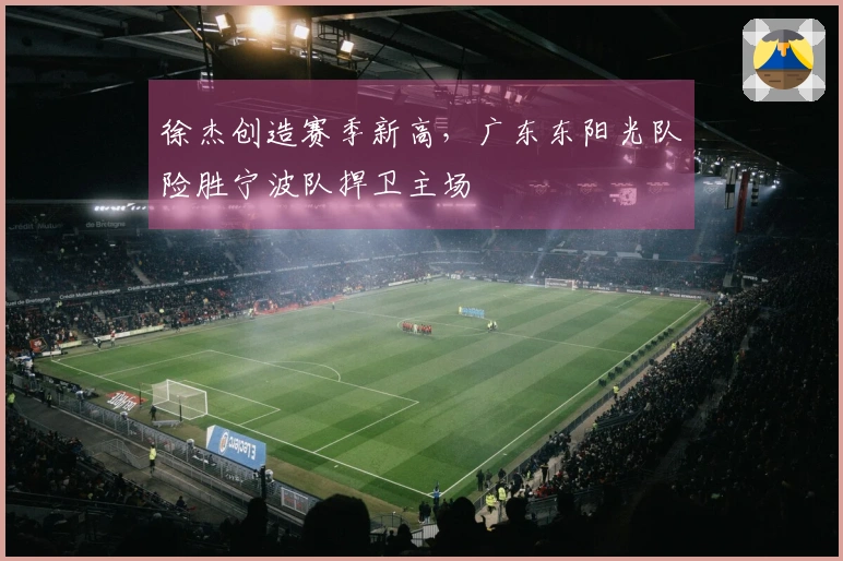 徐杰创造赛季新高，广东东阳光队险胜宁波队捍卫主场