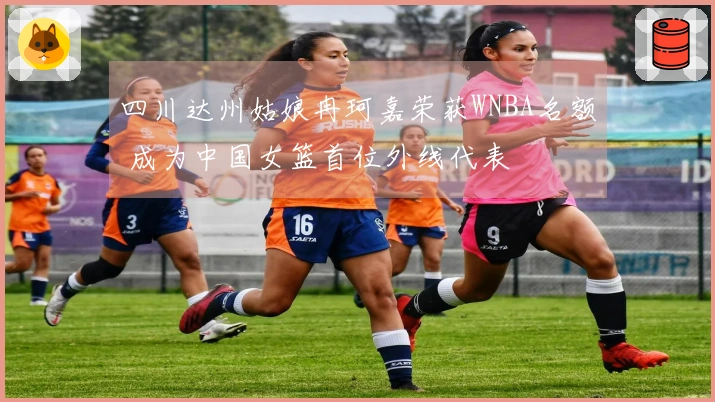 四川达州姑娘冉珂嘉荣获WNBA名额 成为中国女篮首位外线代表