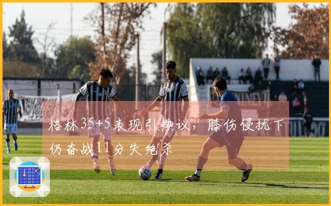 格林35+5表现引热议，膝伤侵扰下仍奋战11分失绝杀