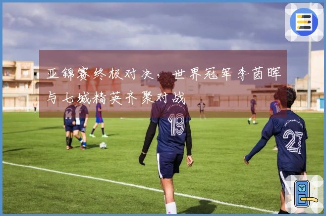 亚锦赛终极对决，世界冠军李茵晖与七城精英齐聚对战