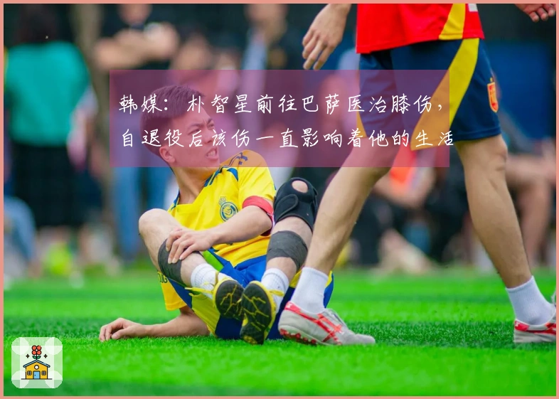 韩媒：朴智星前往巴萨医治膝伤，自退役后该伤一直影响着他的生活
