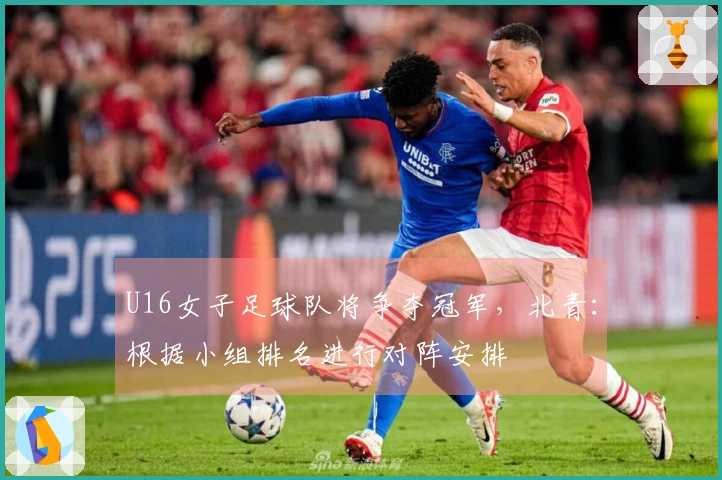 U16女子足球队将争夺冠军，北青：根据小组排名进行对阵安排