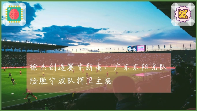 徐杰创造赛季新高，广东东阳光队险胜宁波队捍卫主场
