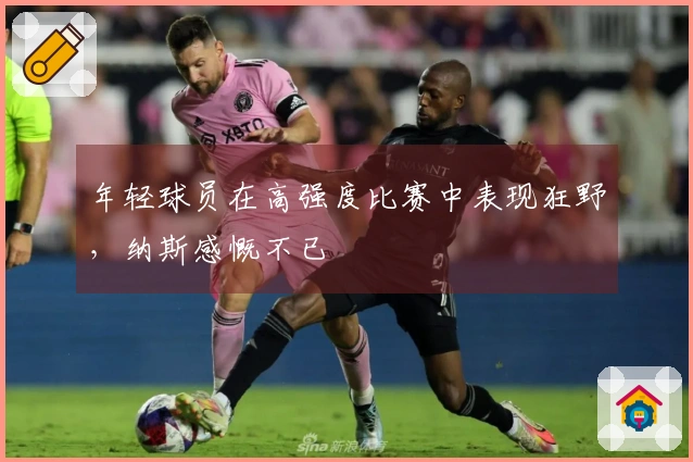 年轻球员在高强度比赛中表现狂野，纳斯感慨不已