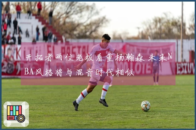 开拓者两位老板看重杨瀚森 未来NBA风格将与混音时代相似