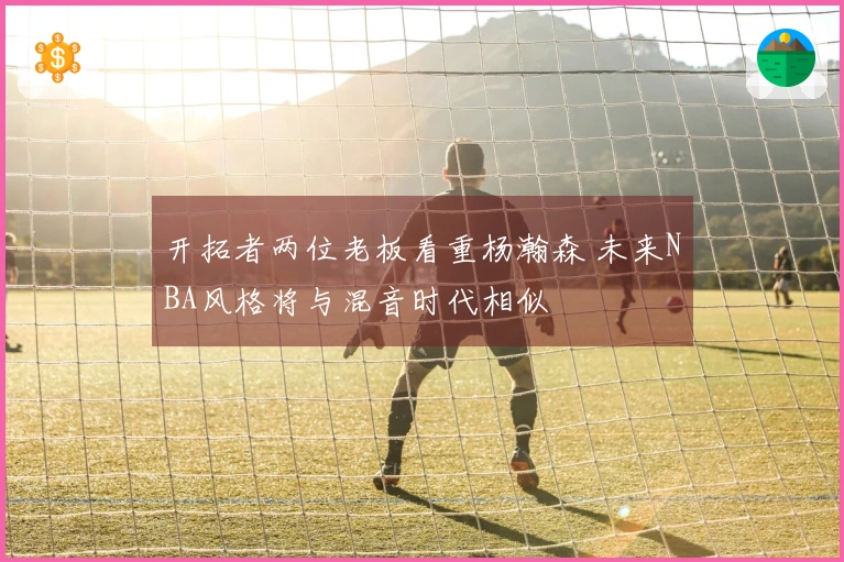 开拓者两位老板看重杨瀚森 未来NBA风格将与混音时代相似