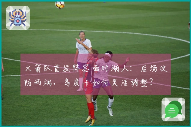 火箭队首发阵容面对湖人：后场攻防两端，乌度卡如何灵活调整？